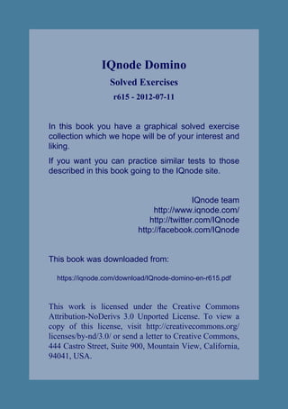 IQnode Domino
                  Solved Exercises
                   r615 - 2012-07-11


In this book you have a graphical solved exercise
collection which we hope will be of your interest and
liking.
If you want you can practice similar tests to those
described in this book going to the IQnode site.


                                            IQnode team
                               http://www.iqnode.com/
                              http://twitter.com/IQnode
                          http://facebook.com/IQnode


This book was downloaded from:

  https://iqnode.com/download/IQnode-domino-en-r615.pdf



This work is licensed under the Creative Commons
Attribution-NoDerivs 3.0 Unported License. To view a
copy of this license, visit http://creativecommons.org/
licenses/by-nd/3.0/ or send a letter to Creative Commons,
444 Castro Street, Suite 900, Mountain View, California,
94041, USA.
 
