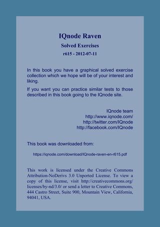 IQnode Raven
                  Solved Exercises
                   r615 - 2012-07-11


In this book you have a graphical solved exercise
collection which we hope will be of your interest and
liking.
If you want you can practice similar tests to those
described in this book going to the IQnode site.


                                             IQnode team
                                http://www.iqnode.com/
                               http://twitter.com/IQnode
                           http://facebook.com/IQnode


This book was downloaded from:

   https://iqnode.com/download/IQnode-raven-en-r615.pdf



This work is licensed under the Creative Commons
Attribution-NoDerivs 3.0 Unported License. To view a
copy of this license, visit http://creativecommons.org/
licenses/by-nd/3.0/ or send a letter to Creative Commons,
444 Castro Street, Suite 900, Mountain View, California,
94041, USA.
 