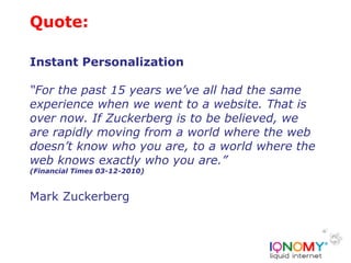 Quote:

Instant Personalization

“For the past 15 years we’ve all had the same
experience when we went to a website. That is
over now. If Zuckerberg is to be believed, we
are rapidly moving from a world where the web
doesn’t know who you are, to a world where the
web knows exactly who you are.”
(Financial Times 03-12-2010)


Mark Zuckerberg
 