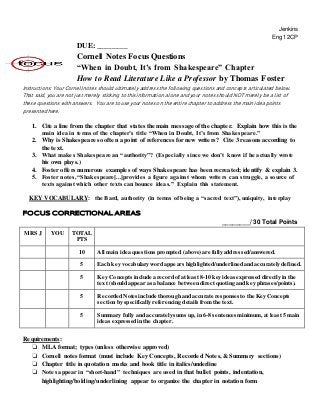 Jenkins
Eng 12CP
DUE: ________
Cornell Notes Focus Questions
“When in Doubt, It’s from Shakespeare” Chapter
How to Read Literature Like a Professor by Thomas Foster
Instructions: Your Cornell notes should ultimately address the following questions and concepts articulated below.
That said, you are not just merely sticking to this information alone and your notes should NOT merely be a list of
these questions with answers. You are to use your notes on the entire chapter to address the main idea points
presented here.
1. Cite a line from the chapter that states the main message of the chapter. Explain how this is the
main idea in terms of the chapter’s title “When in Doubt, It’s from Shakespeare.”
2. Why is Shakespeare so often a point of references for new writers? Cite 3 reasons according to
the text.
3. What makes Shakespeare an “authority”? (Especially since we don’t know if he actually wrote
his own plays.)
4. Foster offers numerous examples of ways Shakespeare has been recreated; identify & explain 3.
5. Foster notes, “Shakespeare[...]provides a figure against whom writers can struggle, a source of
texts against which other texts can bounce ideas.” Explain this statement.
KEY VOCABULARY: the Bard, authority (in terms of being a “sacred text”), uniquity, interplay
FOCUS CORRECTIONAL AREAS
________/ 30 Total Points
MRS J YOU TOTAL
PTS
10 All main idea questions prompted (above) are fully addressed/answered.
5 Each key vocabulary word appears highlighted/underlined and accurately defined.
5 Key Concepts include a record ofat least 8-10 key ideas expressed directly in the
text (should appear as a balance between direct quoting and key phrases/points).
5 Recorded Notes include thorough and accurate responses to the Key Concepts
section by specifically referencing details from the text.
5 Summary fully and accurately sums up, in 6-8 sentences minimum, at least 5 main
ideas expressed in the chapter.
Requirements:
❏ MLA format; types (unless otherwise approved)
❏ Cornell notes format (must include Key Concepts, Recorded Notes, & Summary sections)
❏ Chapter title in quotation marks and book title in italics/underline
❏ Notes appear in “short-hand” techniques are used in that bullet points, indentation,
highlighting/bolding/underlining appear to organize the chapter in notation form
 
