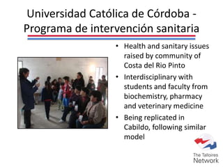 Universidad Católica de Córdoba -
Programa de intervención sanitaria
• Health and sanitary issues
raised by community of
Costa del Rio Pinto
• Interdisciplinary with
students and faculty from
biochemistry, pharmacy
and veterinary medicine
• Being replicated in
Cabildo, following similar
model
 