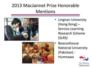 2013 MacJannet Prize Honorable
Mentions
• Lingnan University
(Hong Kong) –
Service-Learning
Research Scheme
(SLRS)
• Beaconhouse
National University
(Pakistan) -
Humnawa
 