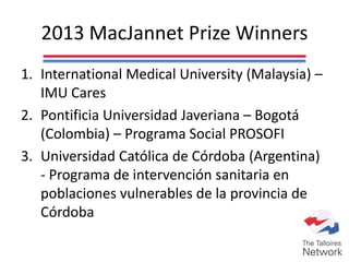 2013 MacJannet Prize Winners
1. International Medical University (Malaysia) –
IMU Cares
2. Pontificia Universidad Javeriana – Bogotá
(Colombia) – Programa Social PROSOFI
3. Universidad Católica de Córdoba (Argentina)
- Programa de intervención sanitaria en
poblaciones vulnerables de la provincia de
Córdoba
 