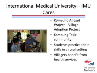 International Medical University – IMU
Cares
• Kampung Angkat
Project – Village
Adoption Project
• Kampung Tekir
community
• Students practice their
skills in a rural setting
• Villagers benefit from
health services
 