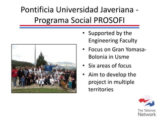 Pontificia Universidad Javeriana -
Programa Social PROSOFI
• Supported by the
Engineering Faculty
• Focus on Gran Yomasa-
Bolonia in Usme
• Six areas of focus
• Aim to develop the
project in multiple
territories
 