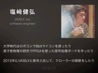 塩 健弘
大学時代はロボコンで8bitマイコンを使ったり
原子核物理の研究でFPGAを使った信号処理ボードを作ったり
2015年にVASILYに新卒入社して、クローラーの刷新をしたり
VASILY, Inc.
software engineer
 