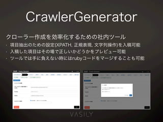 CrawlerGenerator
クローラー作成を効率化するための社内ツール
• 項目抽出のための設定(XPATH, 正規表現, 文字列操作)を入稿可能
• 入稿した項目はその場で正しいかどうかをプレビュー可能
• ツールでは手に負えない時にはrubyコードをマージすることも可能
 