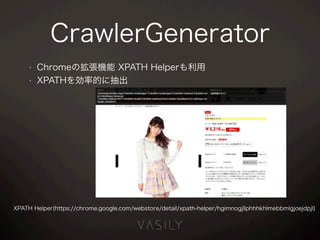 CrawlerGenerator
• Chromeの拡張機能 XPATH Helperも利用
• XPATHを効率的に抽出
XPATH Helper(https://chrome.google.com/webstore/detail/xpath-helper/hgimnogjllphhhkhlmebbmlgjoejdpjl)
 