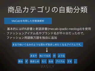 商品カテゴリの自動分類
MeCabを利用した形態素解析
• 基本的にはIPA辞書と新語辞書(mecab-ipadic-neologd)を使用
• ファッションアイテム名やブランド名が不十分だったので、 
ファッション用語数万語を独自に追加
まるでぬいぐるみのような思わず抱きしめたくなるアイテムです。
まるで ぬいぐるみ の ような
思わ ず 抱きしめ たく なる アイテム です 。
 