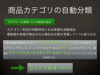 商品カテゴリの自動分類
カテゴリーを表現している単語を抽出
印象的な幾何学柄のジャガードニットプルオーバー。インパクトのあるモード
なアイテムですが、モノトーンカラーなので、様々なボトムに合わせやすいです。繊
細なプリーツスカートやギャザースカートなどフェミニンアイテムとも
好相性です。
• カテゴリー判定の判断材料となる単語を自動抽出
• 複数個の単語が検出された場合は文脈を考慮して1つに絞り込む
ニットプルオーバー
 