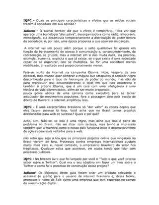 IQPC - Quais as principais características e efeitos que as mídias sociais
trazem à sociedade em sua opinião?

Juliano - O Yochai Benkler diz que o efeito é temporário. Toda vez que
aparece uma tecnologia "disruptiva", desorganizadora como rádio, silkscreen,
mimeógrafo, ela desarticula temporariamente a distribuição de poder dentro
da sociedade. é, por isso, uma época propensa a que ocorram mudanças.

 A internet vai um pouco além porque o salto qualitativo foi grande em
função do barateamento do acesso à comunicação e, consequentemente, da
coordenação de grupos, mas a internet em si não muda nada, ela provoca,
estimula, aumenta, explicita o que já existe. se o que existe é uma sociedade
capaz de se organizar, isso se multiplica. Se for uma sociedade menos
mobilizada, o resultado será proporcionalmente menor.

Fala-se muito da internet na campanha Obama. Hoje, véspera de ano
eleitoral, todo mundo quer comprar a mágica que catapultou o senador negro
desconhecido para o topo da hierarquia de poder do mundo, mas não dá
para reproduzir isso desconsiderando o local em que isso aconteceu e
também o próprio Obama, que é um cara com uma inteligência e uma
história de vida diferenciados, além de ser muito preparado.
pouca gente abdica de uma carreira como executivo para se tornar
articulador de movimentos populares. fora a passagem dele pela escola de
direito de Harvard. a internet amplificou isso.

IQPC - É uma característica brasileira só "dar valor" as coisas depois que
elas fazem sucesso lá fora. Você acha que no Brasil temos projetos
direcionados para web de sucesso? Quais e por quê?

Acho, sim. Não sei se isso é uma regra, mas acho que isso é parte do
problema no Brasil. não sei dizer com certeza, mas tenho a impressão
também que a maneira como o nosso país funciona inibe o desenvolvimento
de ações comerciais voltadas para a web.

não acho que seja a toa que os principais projetos online que vingaram no
Brasil vieram de fora. Processos contra empresas internacionais custam
muito mais caro e, nesse contexto, o empresário brasileiro do setor fica
fragilizado. Qualquer coisa que acontece, ele acaba tendo que lidar com
processos judiciais.

IQPC - No terceiro livro que foi lançado por você o "Tudo o que você precisa
saber sobre o Twitter". Qual era o seu objetivo em fazer um livro sobre o
Twitter e como foi o processo de construção desse projeto?

Juliano- Os objetivos deste guia foram criar um produto relevante e
acessível (e grátis) para o usuário de internet brasileiro e, dessa forma,
promover o nome da Talk como uma empresa que tem expertise no campo
da comunicação digital.
 