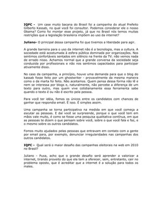 IQPC - Um case muito bacana do Brasil foi a campanha do atual Prefeito
Gilberto Kassab, no qual você foi consultor. Podemos considerar ele o nosso
Obama? Como foi montar esse projeto, já que no Brasil nós temos muitas
restrições que a legislação brasileira impõem ao uso da internet?

Juliano- O principal dessa campanha foi que tivemos a liberdade para agir.

A grande barreira para o uso da internet não é a tecnologia, mas a cultura. A
sociedade está acostumada à esfera pública dominada por organizações. Nos
sentimos confortáveis sentados em silêncio na frente da TV. não vemos nada
de errado nisso. Achamos normal que a grande conversa da sociedade seja
conduzida por profissionais e não nos sentimos capacitados para participar
ativamente disso.

No caso da campanha, a princípio, houve uma demanda para que o blog do
kassab fosse feito por um ghostwriter - provavelmente da mesma maneira
como o da marta foi feito. Não aceitamos. Quem pensa dessa forma não lê e
nem se interessa por blogs e, naturalmente, não percebe a diferença de um
texto para outro, mas quem vive cotidianamente essa ferramenta sabe
quando o texto é ou não é escrito pela pessoa.

Para você ter idéia, fomos os únicos entre os candidatos com chances de
ganhar que respondia email. É isso. É simples assim.

Uma campanha se torna participativa na medida em que você começa a
escutar as pessoas. E daí você se surpreende, porque o que você tem em
mãos vale muito, é como se fosse uma pesquisa qualitativa contínua, em que
as pessoas te dizem o que pensam sobre você, sobre o que você fala e faz, e
o mesmo sobre os outros candidatos.

Fomos muito ajudados pelas pessoas que entravam em contato com a gente
por email para, por exemplo, denunciar irregularidades nas campanhas dos
outros candidatos.

IQPC - Qual será o maior desafio das campanhas eleitorais na web em 2010
no Brasil?

Juliano - Puxa, acho que o grande desafio será aprender a valorizar a
internet, tirando proveito do que ela tem a oferecer, sem, entretanto, cair no
problema oposto, que é acreditar que a internet é a solução para todos os
males.
 