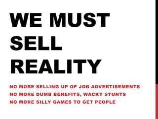 We must sell realityNo more Selling up of Job advertisementsNo more dumb benefits, wacky stuntsNo more silly games to get people 