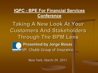 IQPC - BPE For Financial Services
           Conference

 Taking A New Look At Your
Customers And Stakeholders
   Through The BPM Lens
    Presented by Jorge Rosas
    VP, Chubb Group of Insurance

       New York, March 29, 2011
 