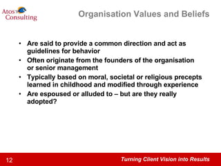 Organisation Values and Beliefs Are said to provide a common direction and act as guidelines for behavior Often originate from the founders of the organisation or senior management Typically based on moral, societal or religious precepts learned in childhood and modified through experience Are espoused or alluded to – but are they really adopted?  