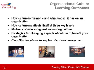 Organisational Culture Learning Outcomes How culture is formed – and what impact it has on an organisation How culture manifests itself at three key levels Methods of assessing and measuring culture Strategies for changing aspects of culture to benefit your organisation Case Studies of real examples of cultural assessment 