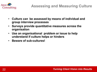 Assessing and Measuring Culture Culture  can  be assessed by means of individual and group interview processes Surveys provide quantitative measures across the organisation Use an organisational  problem or issue to help understand if culture helps or hinders Beware of sub-cultures! 