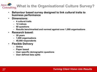 What is the Organisational Culture Survey? Behaviour based survey designed to link cultural traits to business performance Dimensions: 4 cultural traits 12 indices 60 questions Results benchmarked and normed against over 1,000 organisations Research based: 20 years 1,000 organisations 40,000 respondents Flexible Delivery Online Paper based User specific demographic questions User defined data splits 