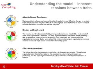 Understanding the model – inherent tensions between traits Adaptability and Consistency Highly consistent cultures may become inbred and may be the most difficult to change.  In contrast, highly adaptive cultures may have difficulty in achieving high rates of efficiency or shared sense of purpose often found in cultures that are well integrated Mission and Involvement The meaning and direction established by an organisation’s mission may limit the involvement of some of the organisation’s members.  As many organisations have discovered, simply declaring a new organisational mission does not necessarily imply the support and commitment of the organisation’s members.  By the same token, high involvement among an organisation’s members does not necessarily imply a clear sense of direction and purpose Effective Organisations The culture of an effective organisation must reflect all of these characteristics.  Thus effective organisations are likely to have cultures that are adaptive, yet are highly consistent and predictable, and that foster high involvement, but do so within the context of a shared sense of mission. 