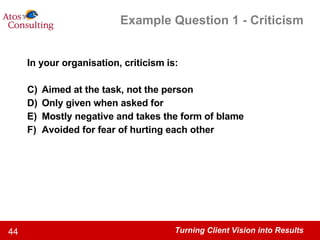 Example Question 1 - Criticism In your organisation, criticism is: Aimed at the task, not the person Only given when asked for Mostly negative and takes the form of blame Avoided for fear of hurting each other 
