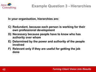 Example Question 3 - Hierarchies In your organisation, hierarchies are: Redundant, because each person is working for their own professional development Necessary because people have to know who has authority over whom Determined by the power and authority of the people involved Relevant only if they are useful for getting the job done 