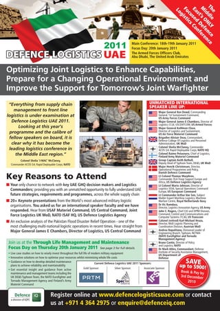 Th dle NLY nce ce
                                                                                                                                           M t’s O Def ere
                                                                                                                                           Fo ist
                                                                                                                                           Ea sed Co
                                                                                                                                            Lo




                                                                                                                                            e
                                                                                                                                             id
                                                                                                                                              cu ics
                                                                                                                                              s
                                                                                                                                               g



                                                                                                                                                      e n
                                                                                                                                                      nf
                                                                                                       Main Conference: 18th-19th January 2011
                                                                                                       Focus Day: 20th January 2011
                                                                                                       The Armed Forces Officers Club,
                                                                                                       Abu Dhabi, The United Arab Emirates


Optimizing Joint Logistics to Enhance Capabilities,
Prepare for a Changing Operational Environment and
Improve the Support for Tomorrow’s Joint Warfighter
 “Everything from supply chain                                                                                       UNMATCHED INTERNATIONAL
                                                                                                                     SPEAKER LINE UP:
   management to front line                                                                                                  Major General Ken Dowd, Commanding
logistics is under examination at                                                                                            General, 1st Sustainment Command,
                                                                                                                             US Army Forces Command
  Defence Logistics UAE 2011.                                                                                                Major General James E Chambers, Director of
                                                                                                                             Logistics CCJ4, USCENTCOM, US Armed Forces
      Looking at this year's                                                                                                 Major General Kathleen Close,
 programme and the calibre of                                                                                                Director of Logistics and Sustainment,
                                                                                                                             US Air Force Materiel Command
 fellow speakers on board, it is                                                                                             Brigadier Alistair Deas, Commandant,
                                                                                                                             Defence College Of Logistics and Personnel
  clear why it has become the                                                                                                Administration, UK MoD
                                                                                                                             Colonel Shelia McClaney, Commander
 leading logistics conference in                                                                                             ACOS G4, Rapid Deployable Corps, NATO HQ
    the Middle East region.”                                                                                                 Colonel Raimo Petasnoro, Chief of Logistics,
                                                                                                                             Finland Army Materiel Command
         Colonel Shelia ‘J-MAC’ McClaney,                                                                                    Group Captain Keith Bethell,
   Commander ACOS G4, Rapid Deployable Corps, NATO                                                                           Deputy Head of Typhoon Team, DE&S, UK MoD
                                                                                                                             Major Henrik Christensen, Director,
                                                                                                                             Operational Programmes and Policy,
                                                                                                                             Danish Defence Command
Key Reasons to Attend                                                                                                        Lt Colonel Thomas Murphree,
                                                                                                                             Commander, DLA Troop Support Europe and
                                                                                                                             Africa, US Defence Logistics Agency
I Your only chance to network with key UAE GHQ decision makers and Logistics                                                 Lt Colonel Mario Johnson, Director of
  Commanders; providing you with an unmatched opportunity to fully understand UAE                                            Logistics SOJ4, Special Operations Command
                                                                                                                             Europe, US European Command
  future strategies, requirements and programmes, across the whole supply chain                                              Lt Commander Arthur Van Son, Subject
                                                                                                                             Matter Expert Maritime Logistics, Maritime
I 20+ Keynote presentations from the World's most advanced military logistic                                                 Warfare Centre, Royal Netherlands Navy
  organisations. You asked us for an international speaker faculty and we have                                               Dr Vic Ramdass,
                                                                                                                             Director, Logistics Innovation Agency, US Army
  responded. Hear from USAF Materiel Command, US Central Command, Joint                                                      John C. Rogers, Chief CIO and DPfM Division,
  Force Logistics UK MoD, NATO ISAF HQ, US Defence Logistics Agency                                                          Command, Control and Communications and
                                                                                                                             Computer Systems (TCJ6), US Transcom
I An exclusive analysis of the Pakistan Flood Disaster Relief Operation - one of the                                         Colonel (retired) Karl-Michael Hruza,
                                                                                                                             Director, MoD Logistic Planning and
  most challenging multi-national logistic operations in recent times. Hear straight from                                    Coordination Division, Austrian MoD
  Major General James E Chambers, Director of Logistics, US Central Command                                                  Andrea Napolitano, Divisional Leader of
                                                                                                                             Engineering Branch, Typhoon, NETMA
                                                                                                                             (NATO Eurofighter and Tornado
                                                                                                                             Management Agency)
 Join us at the Through Life Management and Maintenance                                                                      Bruno Cantin, Director of Policy
                                                                                                                             and Logistics, NATO
 Focus Day on Thursday 20th January 2011 See page 3 for full details.                                                        Dr Mark Ahles, Commandant, Defense
 • Live case studies on how to wisely invest throughout the full life of modern military equipment                           Institute of Security Assistance Management,
                                                                                                                             US Department of
 • Innovative solutions on how to optimise your resources whilst minimising whole life costs                                 Defense
 • Guidance on how to develop detailed maintenance                         Current Defence Logistics UAE 2011 Sponsors:                             SAVE
   plans to achieve reliability and maintainability
                                                                 Gold Sponsor:              Silver Sponsor:      Associate Sponsor:
                                                                                                                                              up to $900!
 • Get essential insight and guidance from active
   maintenance and management teams including the
                                                                                                                                               Book & Pay by
   UK DE&S Typhoon Team, the NATO Eurofighter and                                                                                              3rd December
   Tornado Management Agency and Finland’s Army                                                                                                    2010
   Materiel Command


                                    Register online at www.defencelogisticsuae.com or contact
                                    us at +971 4 364 2975 or enquire@defenceiq.com
 