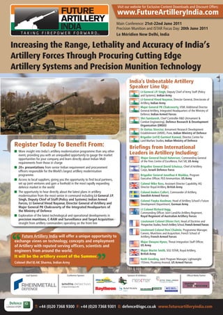 Visit our website For Exclusive Content Downloads and Discount Offers:
                                                                                   www.FutureArtilleryIndia.com
                                                                                   Main Conference: 21st-22nd June 2011
                                                                                   Precision Munition and ISTAR Focus Day: 20th June 2011
                                                                                   Le Méridien New Delhi, India

Increasing the Range, Lethality and Accuracy of India’s
Artillery Forces Through Procuring Cutting Edge
Artillery Systems and Precision Munition Technology
                                                                                          India’s Unbeatable Artillery
                                                                                          Speaker Line Up:
                                                                                                      Lt General J.P. Singh, Deputy Chief of Army Staff (Policy
                                                                                                      and Systems), Indian Army
                                                                                                      Lt General Vinod Nayanar, Director General, Directorate of
                                                                                                      Artillery, Indian Army
                                                                                                      Major General PK Chakravorty, VSM, Additional Director
                                                                                                      General Artillery, Integrated Headquarters of the Ministry of
                                                                                                      Defence, Indian Armed Forces
                                                                                                      Shri Sundaresh, Chief Controller R&D (Armament &
                                                                                                      Combat Engineering), Defence Research & Development
                                                                                                      Organisation (DRDO)
                                                                                                      Dr Dattar, Director, Armament Research Development
                                                                                                      Establishment (ARDE), Pune, Indian Ministry of Defence
                                                                                                      Brigadier (ret’d) Gurmeet Kanwal, Director, Centre for
                                                                                                      Land Warfare Studies, Indian Ministry of Defence
 Register Today To Benefit From:                                                          Briefings from International
 I More insight into India’s artillery modernisation programme than any other
   event, providing you with an unequalled opportunity to gauge the market
                                                                                          Leaders in Artillery Including:
   opportunities for your company and learn directly about Indian MoD                                 Major General David Halverson, Commanding General
                                                                                                      of the Fires Centre of Excellence, Fort Sill, US Army
   requirements from those in charge
                                                                                                      Major General Thierry Ollivier, Commander, Force
 I 20+ presentations from senior Indian requirement and procurement                                   Employment and Doctrine Centre, French Army
   officers responsible for the World’s largest artillery modernisation                               Brigadier General David Schuissa, Chief of Artillery
   programme.                                                                                         Corps, Israeli Defence Force
 I Access to local suppliers, giving you the opportunity to find local partners,                      Brigadier General Jonathan A Maddux, Program
   set up joint ventures and gain a foothold in the most rapidly expanding                            Executive Officer, PEO Ammunition, US Army
   defence market in the world                                                                        Colonel Mike Ross, Assistant Director Capability, HQ
                                                                                                      Director Royal Artillery, British Army
 I The opportunity to hear directly about the latest plans in artillery
                                                                                                      Colonel Anders Callert, Commander of Artillery,
   modernisation from the most senior in command including Lt General J.P.
                                                                                                      Swedish Armed Forces
   Singh, Deputy Chief of Staff (Policy and Systems) Indian Armed
                                                                                                      Colonel Fiepko Koolman, Head of Artillery School’s Future
   Forces, Lt General Vinod Nayanar, Director General of Artillery and                                Development Department, German Army
   Major General PK Chakravorty of the Integrated Headquarters of                                     Lieutenant Colonel Mitch Kennedy, Commanding Officer
   the Ministry of Defence                                                                            of Artillery School, Australian Army
 I Exploration of the latest technological and operational developments in                            Lieutenant Colonel Robert Thomas, Project Manager
   precision munitions, C-RAM and Surveillance and Target Acquisition -                               Radars, Radars Project Management Office, Fort Monmouth,
   straight from artillery commanders operating on the front line                                     US Department of Defense
                                                                                                      Lieutenant Colonel Olivier Fort, Head of Doctrine and
                                                                                                      Prospective Studies, French Artillery School, French Armed Forces
                                                                                                      Lieutenant Colonel Reni Chalmin, Programme Manager,
     Future Artillery India will offer a unique opportunity to                                        Canons, Munitions and Acquisition, French School of
 exchange views on technology, concepts and employment                                                Artillery, French Armed Forces
                                                                                                      Major Dwayne Hynes, Threat Integration Staff Officer,
 of Artillery with reputed serving officers, scientists and                                           US Army
 engineers from around the world.                                                                     Major Martin Smith, SO2 ISTAR, Royal Artillery,
                                                                                                      British Army
 It will be the artillery event of the Summer.
                                                                                                      Keith Gooding, Joint Program Manager, Lightweight
 Colonel (Ret’d) AK Sharma, Indian Army                                                               155mm, Picatinny Arsenal, US Armed Forces



          Lead Sponsor:                   Conference Sponsor:                             Sponsors:                                               Official Media Partner:




                   T: +44 (0)20 7368 9300 F: +44 (0)20 7368 9301 E: defence@iqpc.co.uk www.futureartilleryindia.com
 