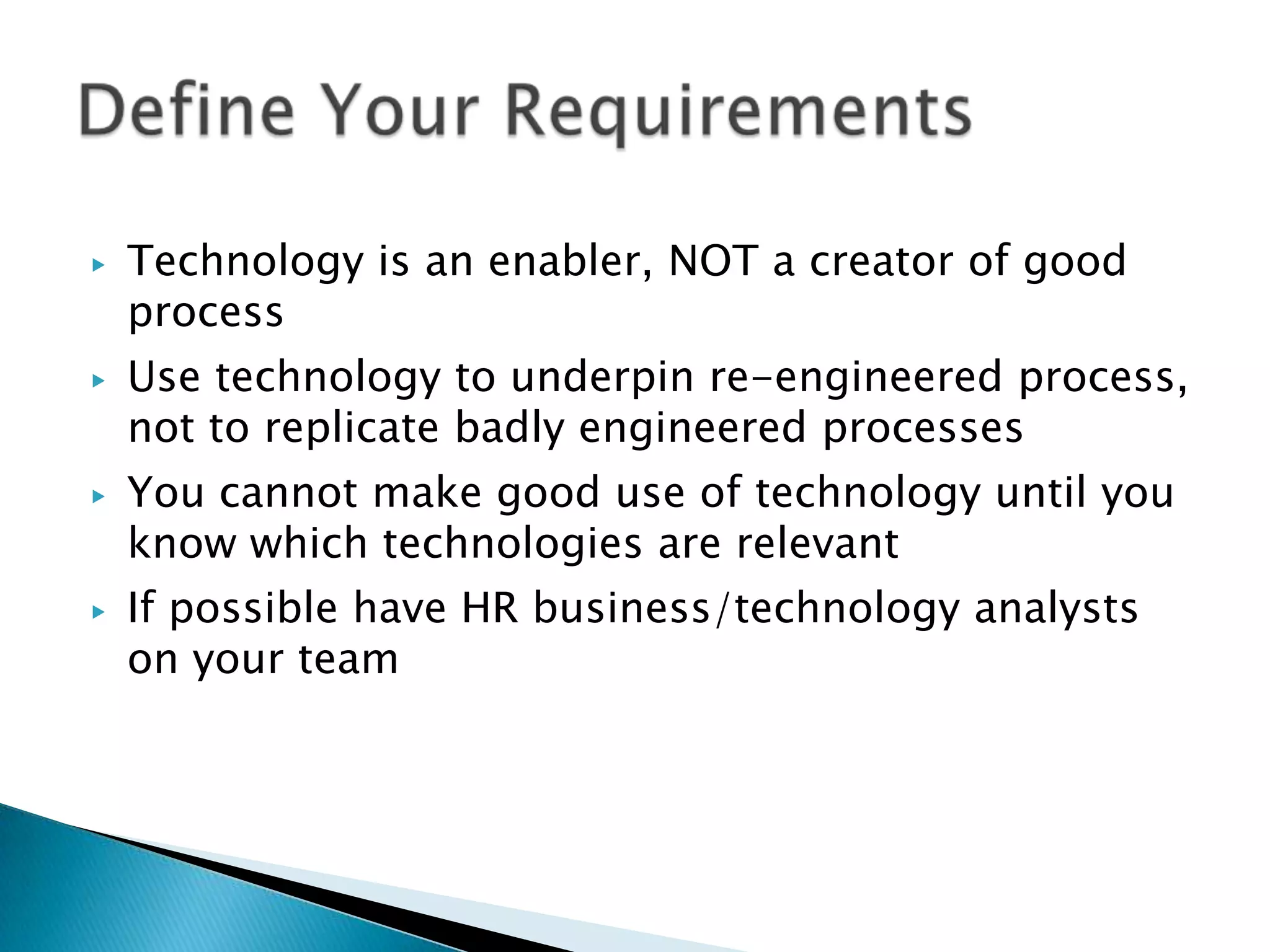 ▶   Technology is an enabler, NOT a creator of good
    process
▶   Use technology to underpin re-engineered process,
    not to replicate badly engineered processes
▶   You cannot make good use of technology until you
    know which technologies are relevant
▶   If possible have HR business/technology analysts
    on your team
 
