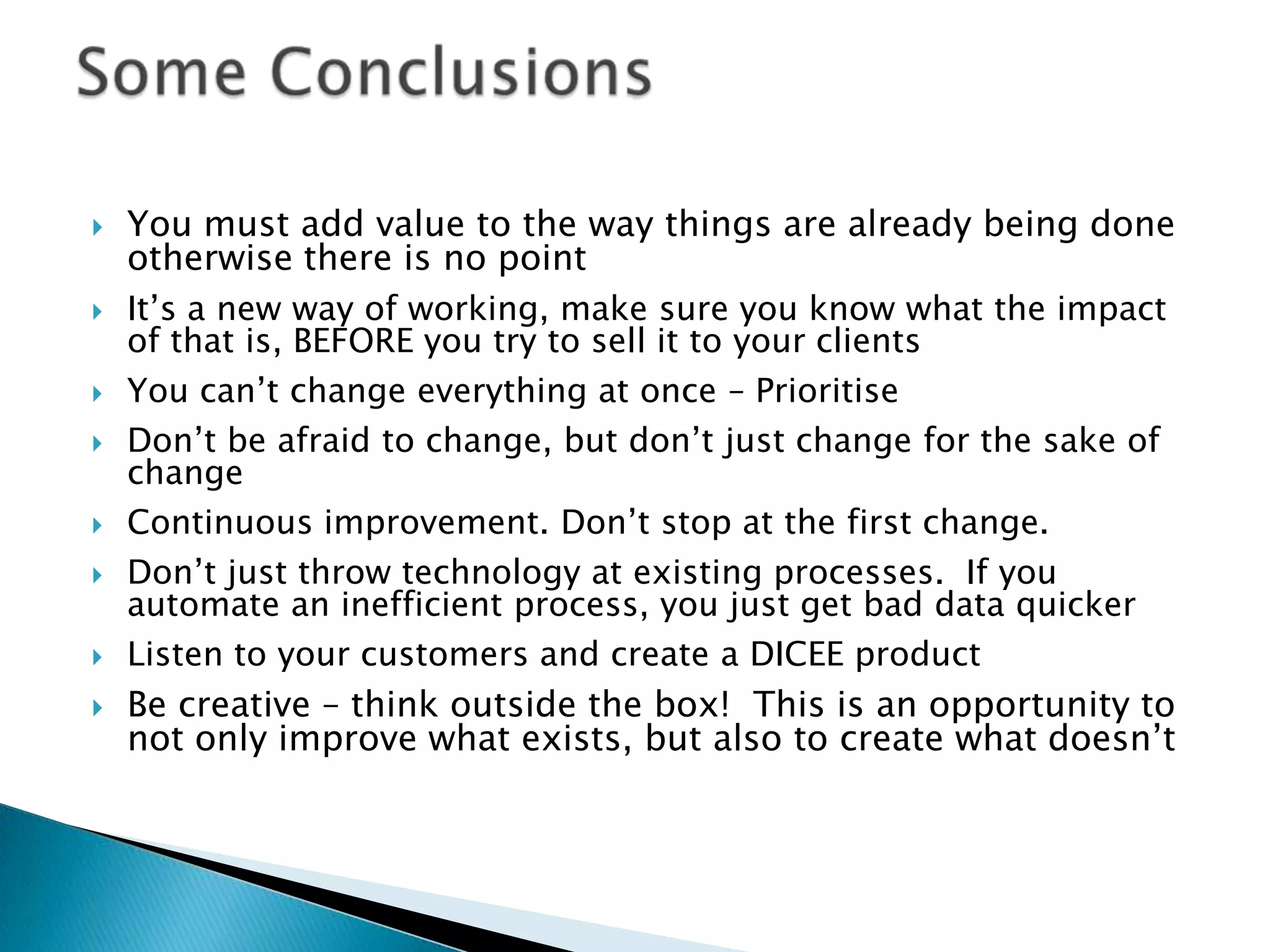    You must add value to the way things are already being done
    otherwise there is no point
   It’s a new way of working, make sure you know what the impact
    of that is, BEFORE you try to sell it to your clients
   You can’t change everything at once – Prioritise
   Don’t be afraid to change, but don’t just change for the sake of
    change
   Continuous improvement. Don’t stop at the first change.
   Don’t just throw technology at existing processes. If you
    automate an inefficient process, you just get bad data quicker
   Listen to your customers and create a DICEE product
   Be creative – think outside the box! This is an opportunity to
    not only improve what exists, but also to create what doesn’t
 