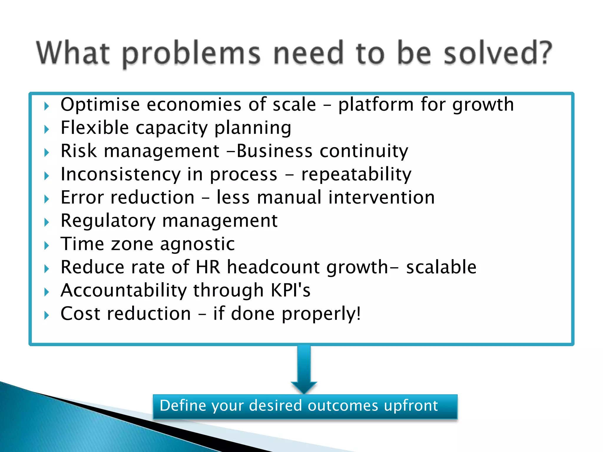    Optimise economies of scale – platform for growth
   Flexible capacity planning
   Risk management -Business continuity
   Inconsistency in process - repeatability
   Error reduction – less manual intervention
   Regulatory management
   Time zone agnostic
   Reduce rate of HR headcount growth- scalable
   Accountability through KPI's
   Cost reduction – if done properly!



              Define your desired outcomes upfront
 