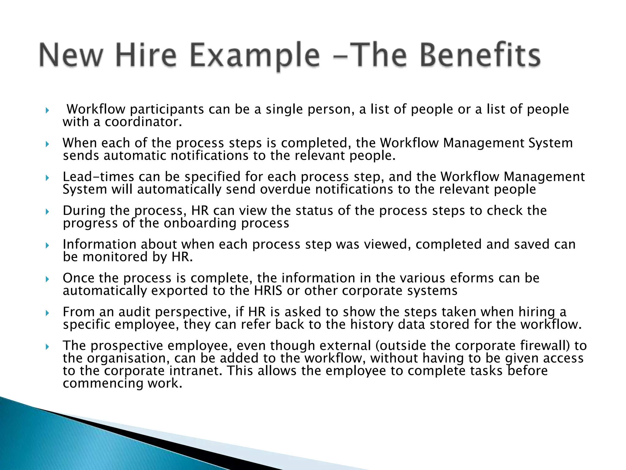    Workflow participants can be a single person, a list of people or a list of people
    with a coordinator.
   When each of the process steps is completed, the Workflow Management System
    sends automatic notifications to the relevant people.
   Lead-times can be specified for each process step, and the Workflow Management
    System will automatically send overdue notifications to the relevant people
   During the process, HR can view the status of the process steps to check the
    progress of the onboarding process
   Information about when each process step was viewed, completed and saved can
    be monitored by HR.
   Once the process is complete, the information in the various eforms can be
    automatically exported to the HRIS or other corporate systems
   From an audit perspective, if HR is asked to show the steps taken when hiring a
    specific employee, they can refer back to the history data stored for the workflow.
   The prospective employee, even though external (outside the corporate firewall) to
    the organisation, can be added to the workflow, without having to be given access
    to the corporate intranet. This allows the employee to complete tasks before
    commencing work.
 