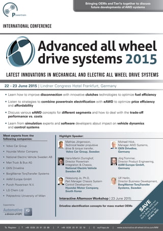 22 - 23 June 2015 | Lindner Congress Hotel Frankfurt, Germany
To register | T +49 (0)30 20 91 33 88 | f +49 (0)30 20 91 32 10 | E eq@iqpc.de | www.automotive-all-wheel-drive.com/MM
Highlight Speaker:
Interactive Afternoon Workshop | 23 June 2015:
Meet experts from the
following companies:
• volvo Car Group
• Hyundai motor Company
• national electric vehicle sweden ab
• man truck & bus aG
• GKn Driveline
• borgWarner torqtransfer systems
• aam europe GmbH
• Punch Powertrain n.v.
• LG Chem Ltd
• Polytechnic university of milan
Bringing OEMs andTier1s together to discuss
future developments of AWD systems
International Conference
23 June 2015:
SA
V
E
up
to
€
100,-w
ith
our
Early
Birds
ifyou
book
and
pay
by
29
M
ay
2015!
• Learn how to improve disconnection with innovative clutches technologies to optimize fuel efficiency
• Listen to strategies to combine powertrain electrification with eAWD to optimize price efficiency
and affordability
• Discuss various eAWD concepts for different segments and how to deal with the trade-off
performance vs. costs
• Learn from simulation experts and software developers about impact on vehicle dynamics
and control systems
mathias Jörgensson,
technical leader propulsive
drive & torque transfer,
Volvo Car Group, Sweden
Hans-martin Duringhof,
Director Powertrain
integration & Chassis,
National Electric Vehicle
Sweden AB
Heeyoung Jo, Ph.D,
Part manager Chassis system
Control Development,
Hyundai Motor Company,
South Korea
michael Höck,
manager aWD systems,
GKN Driveline,
Germany
Jörg trommer,
Director Product engineering,
AAM Europe GmbH,
Germany
ulf Herlin,
Director business Development,
BorgWarner TorqTransfer
Systems, Sweden
Latest innovations in mechanical and electric All Wheel Drive systems
supported by
Driveline electrification concepts for mass market OEMs
 