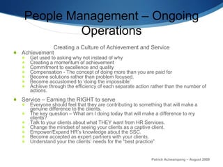 People Management – Ongoing Operations Creating a Culture of Achievement and Service Achievement Get used to asking why not instead of why Creating a momentum of achievement Commitment to excellence and quality Compensation - The concept of doing more than you are paid for Become solutions rather than problem focused.  Become accustomed to ‘doing the impossible’ Achieve through the efficiency of each separate action rather than the number of actions. Service – Earning the RIGHT to serve Everyone should feel that they are contributing to something that will make a genuine difference to the clients. The key question – What am I doing today that will make a difference to my clients? Talk to your clients about what THEY want from HR Services.  Change the mindset of seeing your clients as a captive client. Empower/Expand HR’s knowledge about the SSC.  Become accepted as expert partners with your clients.  Understand your the clients’ needs for the “best practice” Patrick Acheampong – August 2009 