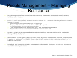 People Management – Managing Resistance Do change management right the first time - effective change management can eliminate many of causes of resistance before it occurs Expect it - do not be surprised by resistance, expect it and plan for it.  These are some likely sources of resistance for most any project: Employees that are highly invested in the current way of doing work People who helped create the current way of doing work that will be replaced Employees who expect more work as a result of the change Those who advocated a particular alternative, say Option B, when Option A was ultimately selected People who have been very successful and rewarded in the current way of doing work Address it formally - incorporate resistance management planning in all phases of your change management strategy and plan development Identify the root causes - make sure that you aren't simply responding to the symptom, but really addressing what is causing the resistance. The ADKAR® Model and an ADKAR assessment also enables you to hone in on the root cause of resistance Engage the "right" resistance managers - senior leaders, managers and supervisors are the "right" people in the organization to manage resistance Patrick Acheampong – August 2009 