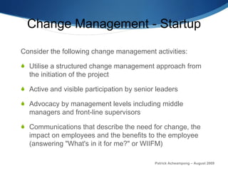 Change Management - Startup Consider the following change management activities: Utilise a structured change management approach from the initiation of the project Active and visible participation by senior leaders Advocacy by management levels including middle managers and front-line supervisors Communications that describe the need for change, the impact on employees and the benefits to the employee (answering "What's in it for me?" or WIIFM) Patrick Acheampong – August 2009 