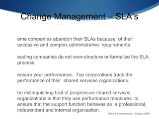 Change Management – SLA’s Some companies abandon their SLAs because  of their excessive and complex administrative  r equirements.  Leading companies do not over-structure or formalize the SLA process.  Measure your performance.  Top corporations track the performance of their  shared services organizations.  The distinguishing trait of   progressive shared services organizations is that they use performance measures  to ensure that the support function behaves as  a professional, independent and internal organisation. In a recent survey only 38 percent of companies said their reporting measures are extremely or very integrated with IT.  Patrick Acheampong – August 2009 
