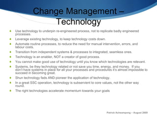 Change Management – Technology Use technology to underpin re-engineered process, not to replicate badly engineered processes.  Leverage existing technology, to keep technology costs down.  Automate routine processes, to reduce the need for manual intervention, errors, and labour costs. Transition from independent systems & processes to integrated, seamless ones. Technology is an enabler, NOT a creator of good process. You cannot make good use of technology until you know which technologies are relevant.  Systems, be they technology related or not save you time, energy, and money.  If you don’t have systems in place for all your processes and procedures it’s almost impossible to succeed in becoming great. Shun technology fads AND pioneer the application of technology. In a great SSC operation, technology is subservient to core values, not the other way round. The right technologies accelerate momentum towards your goals Patrick Acheampong – August 2009 