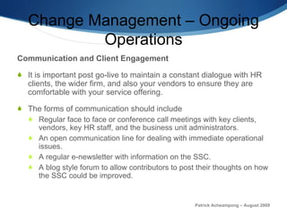 Change Management – Ongoing Operations Communication and Client Engagement It is important post go-live to maintain a constant dialogue with HR clients, the wider firm, and also your vendors to ensure they are comfortable with your service offering.  The forms of communication should include Regular face to face or conference call meetings with key clients, vendors, key HR staff, and the business unit administrators.  An open communication line for dealing with immediate operational issues. A regular e-newsletter with information on the SSC.  A blog style forum to allow contributors to post their thoughts on how the SSC could be improved. Patrick Acheampong – August 2009 