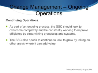 Change Management – Ongoing Operations Continuing   Operations As part of an ongoing process, the SSC should look to overcome complexity and be constantly working to improve efficiency by streamlining processes and systems.  The SSC also needs to continue to look to grow by taking on other areas where it can add value.  Patrick Acheampong – August 2009 