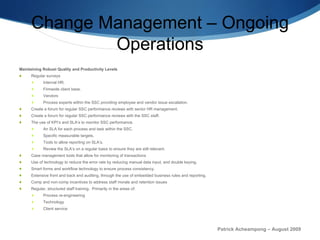 Change Management – Ongoing Operations Maintaining Robust Quality and Productivity Levels Regular surveys Internal HR. Firmwide client base. Vendors  Process experts within the SSC providing employee and vendor issue escalation. Create a forum for regular SSC performance reviews with senior HR management. Create a forum for regular SSC performance reviews with the SSC staff. The use of KPI’s and SLA’s to monitor SSC performance. An SLA for each process and task within the SSC. Specific measurable targets. Tools to allow reporting on SLA’s. Review the SLA’s on a regular basis to ensure they are still relevant. Case management tools that allow for monitoring of transactions Use of technology to reduce the error rate by reducing manual data input, and double keying. Smart forms and workflow technology to ensure process consistency. Extensive front and back end auditing, through the use of embedded business rules and reporting. Comp and non-comp incentives to address staff morale and retention issues Regular, structured staff training.  Primarily in the areas of: Process re-engineering Technology Client service Patrick Acheampong – August 2009 