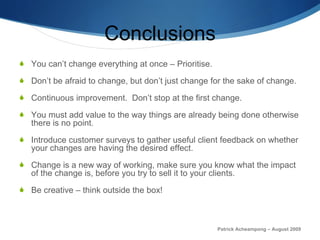 Conclusions You can’t change everything at once – Prioritise. Don’t be afraid to change, but don’t just change for the sake of change.  Continuous improvement.  Don’t stop at the first change.  You must add value to the way things are already being done otherwise there is no point.  Introduce customer surveys to gather useful client feedback on whether your changes are having the desired effect.  Change is a new way of working, make sure you know what the impact of the change is, before you try to sell it to your clients.  Be creative – think outside the box! Patrick Acheampong – August 2009 