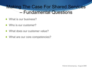 Making The Case For Shared Services – Fundamental Questions What is our business? Who is our customer? What does our customer value? What are our core competencies? Patrick Acheampong – August 2009 