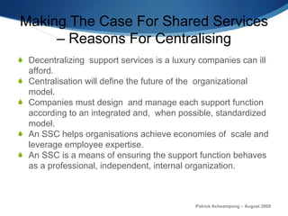 Making The Case For Shared Services – Reasons For Centralising Decentralizing  support services is a luxury companies can ill afford. Centralisation will define the future of the  organizational model.  Companies must design  and manage each support function  according to an integrated and,  when possible, standardized model.  An SSC helps organisations  achieve economies of  scale and leverage employee expertise.  An SSC is a means of ensuring the support function behaves as a professional, independent, internal organization. Patrick Acheampong – August 2009 
