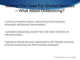 Making The Case For Shared Services – What About Outsourcing? As service providers mature, outsourcing entire business processes will become commonplace.  A specialist outsourcing provider has a far lower cost than an internal function. Progressive shared services organizations will integrate business process outsourcing into their business strategies . Patrick Acheampong – August 2009 