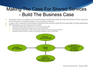Making The Case For Shared Services -  Build The Business Case A business case is an analysis of the overall business benefits that justify the initial commitment of time, resources, and funding for an investment project or any on-going investment. It uses a set of methods and techniques to determine the economic potential and practicality of project applications HR Transactions can be measured and costed! Generating 2000 employee letters per annum could save $75,000 Renewing 150 temporary contracts a year could save $35,000 Processing the transactions for 300 international relocations a year could save $30,000 Managing 5,000 requests to update the employee database could save $90,000 Patrick Acheampong – August 2009 Strategic –  New capabilities Technical –  Benefits to the  technology infrastructure Operational –  Expected improvements  to processes, staff morale and  other intangibles Financial –  costs and benefits Payback  Period 