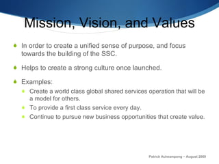 Mission, Vision, and Values In order to create a unified sense of purpose, and focus towards the building of the SSC. Helps to create a strong culture once launched. Examples: Create a world class global shared services operation that will be a model for others. To provide a first class service every day. Continue to pursue new business opportunities that create value. Patrick Acheampong – August 2009 