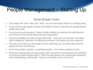People Management – Starting Up Some Simple Truths If you begin with “who” rather than “what”, you can more easily adapt to a changing world.  If you have the right people onboard, the problem of how to motivate and manage people largely goes away.  If you have the wrong people, it doesn’t matter whether you discover the right direction; you still won’t have a great shared services organisation.  Specific knowledge and skills are teachable traits.  Traits such as character, work ethic, basic intelligence, dedication to fulfilling commitments, and values are more ingrained. The only way to deliver to the people who are achieving is to not burden them with the people who are not achieving. Avoid hiring selfish, negative, or egotistical people – don’t make exceptions to this. More than anything else, the right people want to be part of a winning team and contribute to producing visible tangible results.  When the right people see a simple plan developed from understanding, not bravado – they are more likely to say “count me in.  Patrick Acheampong – August 2009 