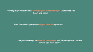 Journey maps must be built through your customers eyes (and hands and
heart and mind)
Your customers’ journey is bigger than your process
Use journey maps to solve for the system, not ﬁx pain points - set the
future you want to see
 