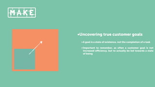 •Uncovering true customer goals
•A goal is a state of existence, not the completion of a task
•Important to remember, as often a customer goal is not
increased eﬃciency, but to actually be led towards a state
of being
 
