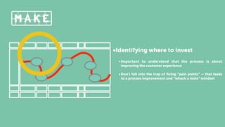 •Identifying where to invest
•Important to understand that the process is about
improving the customer experience
•Don’t fall into the trap of ﬁxing “pain points” – that leads
to a process improvement and “whack a mole” mindset
 